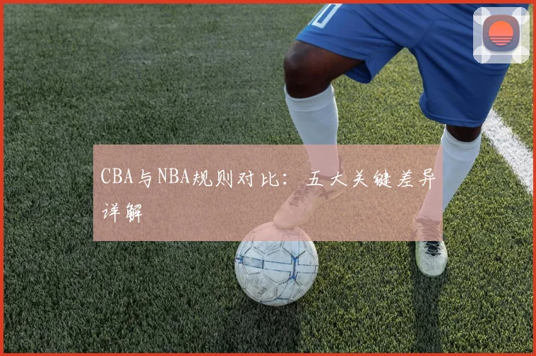 CBA与NBA规则对比：五大关键差异详解