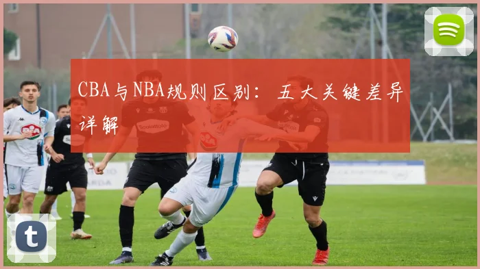 CBA与NBA规则区别：五大关键差异详解