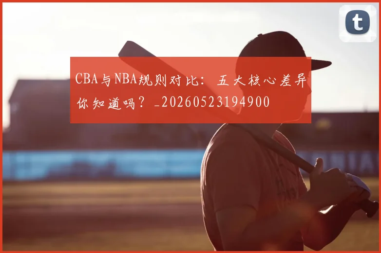 CBA与NBA规则对比：五大核心差异你知道吗？_20260523194900