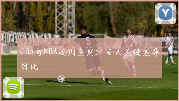 CBA与NBA规则区别：五大关键差异对比