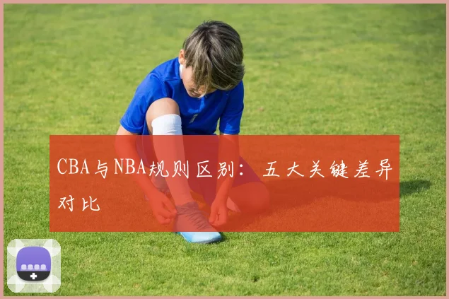 CBA与NBA规则区别：五大关键差异对比