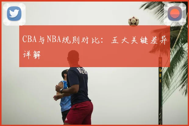 CBA与NBA规则对比：五大关键差异详解