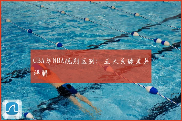 CBA与NBA规则区别:五大关键差异详解